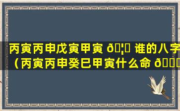 丙寅丙申戊寅甲寅 🦊 谁的八字（丙寅丙申癸巳甲寅什么命 🕊 ）